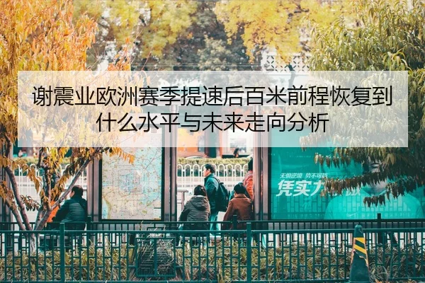 谢震业欧洲赛季提速后百米前程恢复到什么水平与未来走向分析